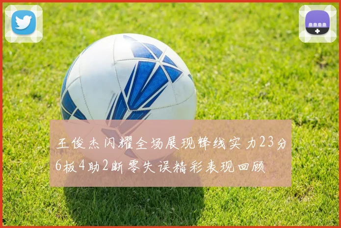 王俊杰闪耀全场展现锋线实力23分6板4助2断零失误精彩表现回顾