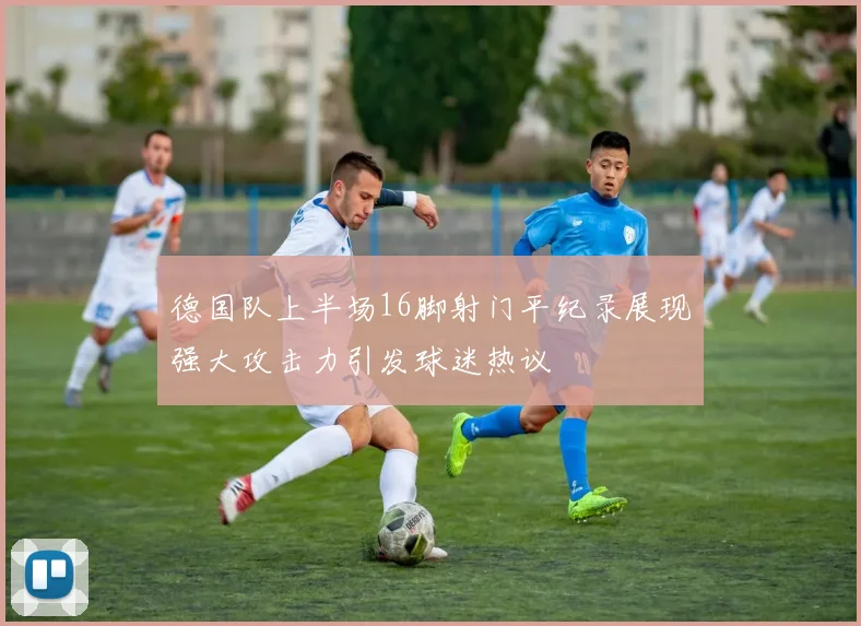 德国队上半场16脚射门平纪录展现强大攻击力引发球迷热议
