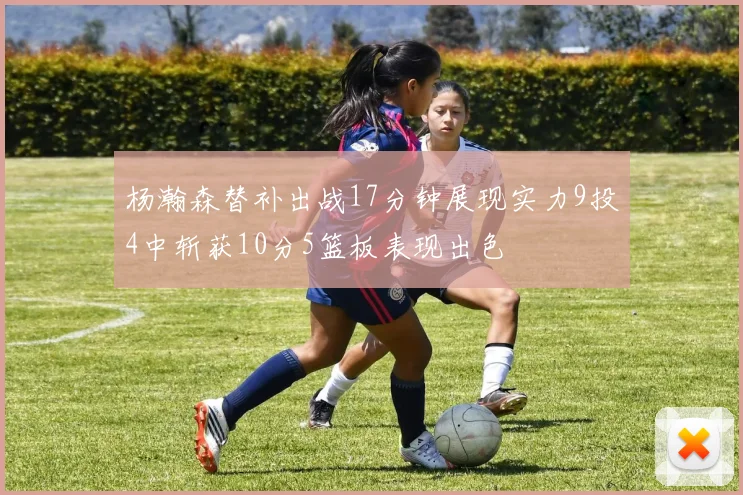 杨瀚森替补出战17分钟展现实力9投4中斩获10分5篮板表现出色