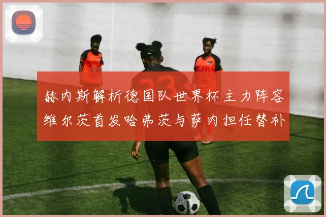赫内斯解析德国队世界杯主力阵容维尔茨首发哈弗茨与萨内担任替补