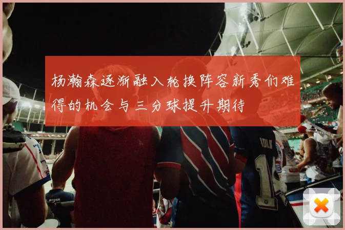 杨瀚森逐渐融入轮换阵容新秀们难得的机会与三分球提升期待