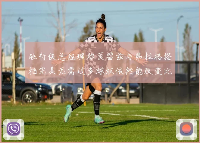 独行侠总经理称莫雷兹与弗拉格搭档完美无需过多球权依然能改变比赛局势