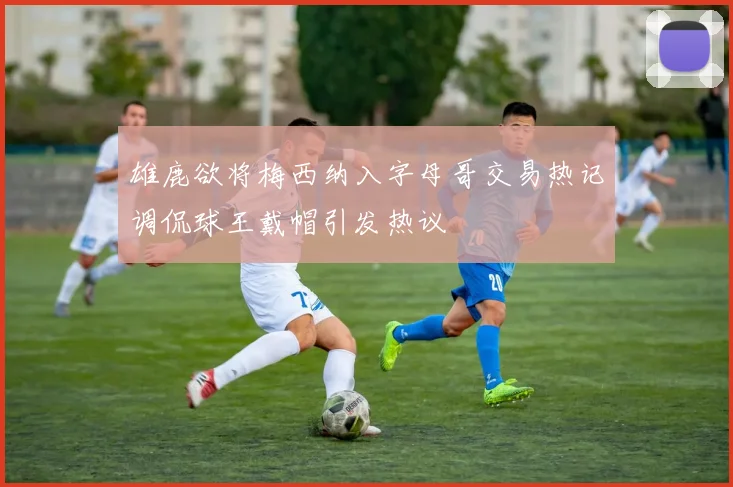 雄鹿欲将梅西纳入字母哥交易热记调侃球王戴帽引发热议