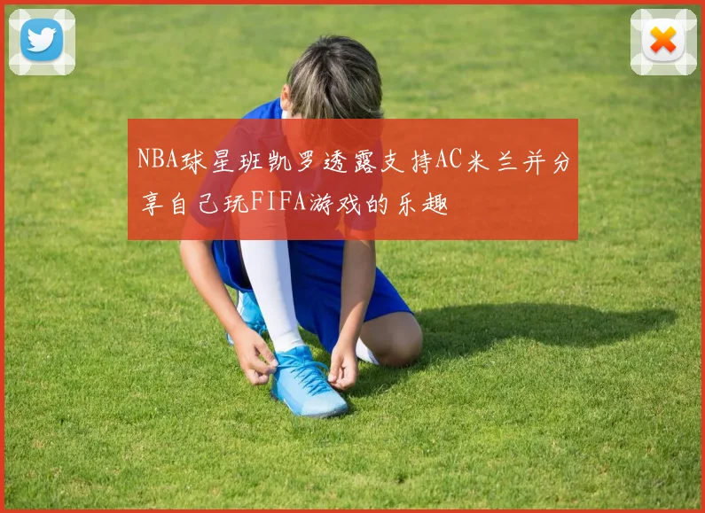 NBA球星班凯罗透露支持AC米兰并分享自己玩FIFA游戏的乐趣