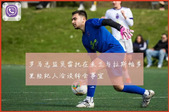 罗马总监莫雷托在米兰与拉斯帕多里经纪人洽谈转会事宜