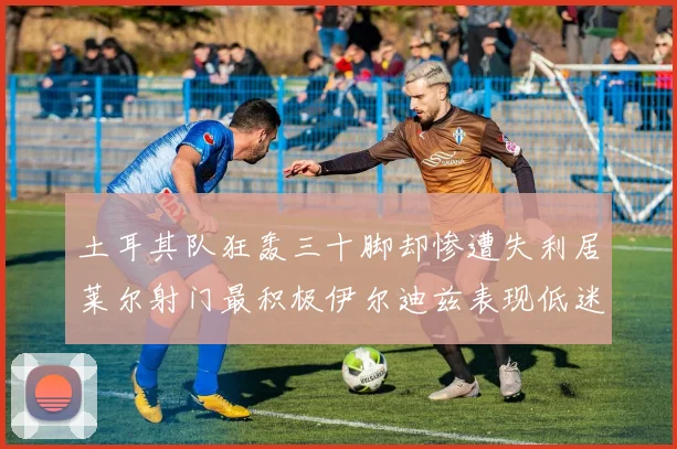 土耳其队狂轰三十脚却惨遭失利居莱尔射门最积极伊尔迪兹表现低迷