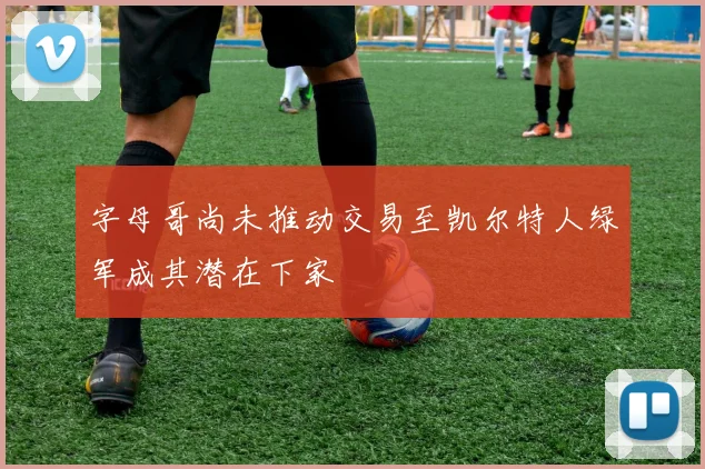 字母哥尚未推动交易至凯尔特人绿军成其潜在下家