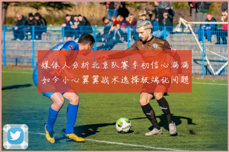 媒体人分析北京队赛季初信心满满如今小心翼翼战术选择极端化问题探讨