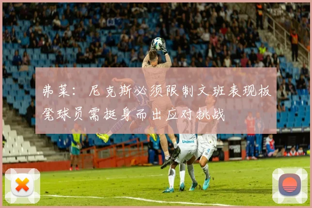 弗莱：尼克斯必须限制文班表现板凳球员需挺身而出应对挑战