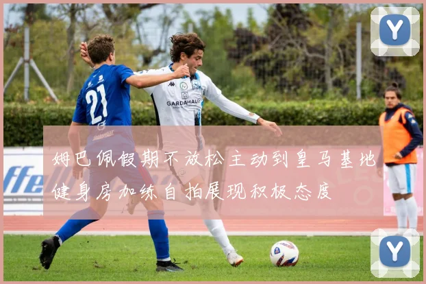 姆巴佩假期不放松主动到皇马基地健身房加练自拍展现积极态度