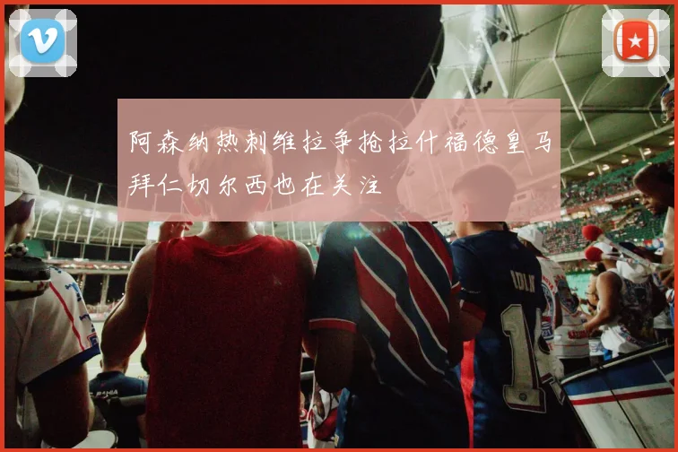 阿森纳热刺维拉争抢拉什福德皇马拜仁切尔西也在关注
