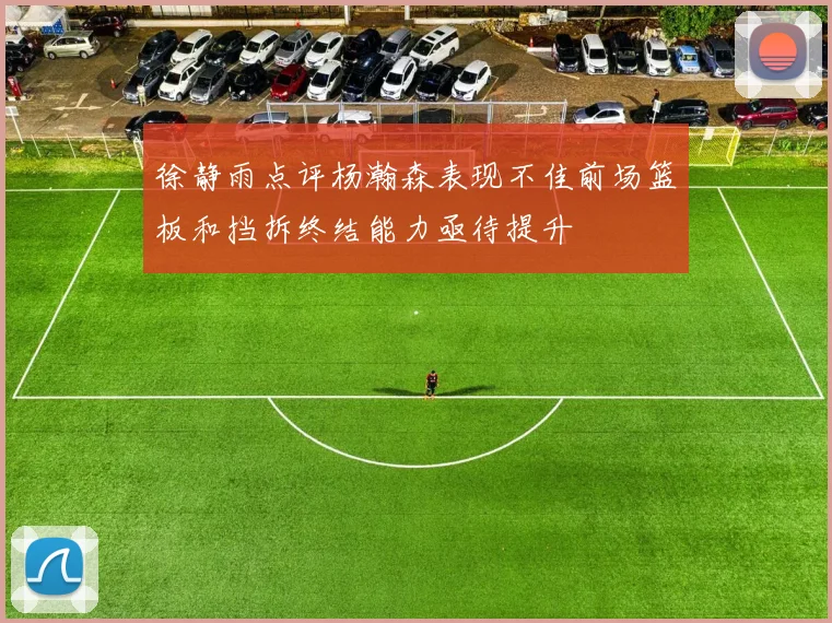 徐静雨点评杨瀚森表现不佳前场篮板和挡拆终结能力亟待提升
