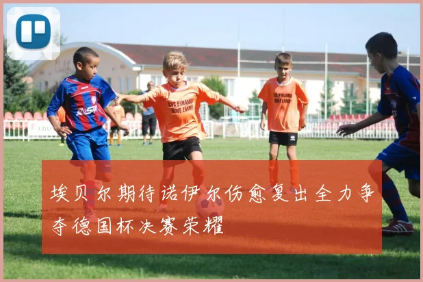 埃贝尔期待诺伊尔伤愈复出全力争夺德国杯决赛荣耀