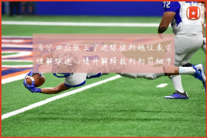 马宁回应张玉宁进球被判越位表示理解球迷心情并解释裁判判罚细节