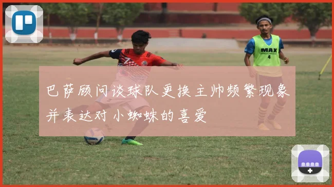 巴萨顾问谈球队更换主帅频繁现象并表达对小蜘蛛的喜爱