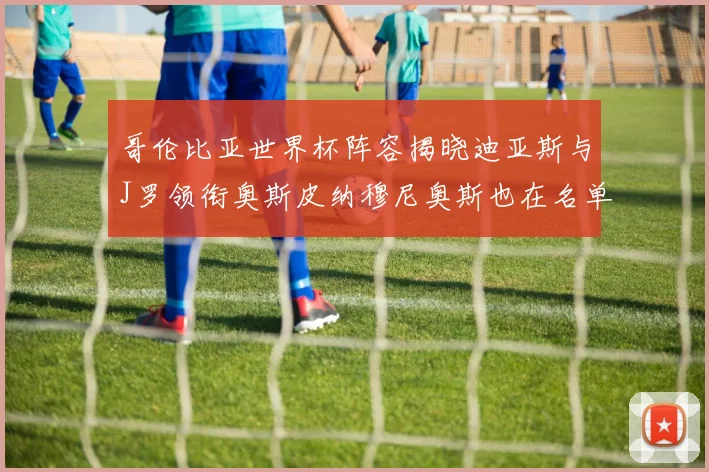 哥伦比亚世界杯阵容揭晓迪亚斯与J罗领衔奥斯皮纳穆尼奥斯也在名单中