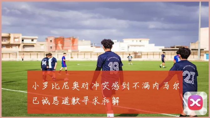 小罗比尼奥对冲突感到不满内马尔已诚恳道歉寻求和解